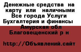 Денежные средства  на  карту  или   наличными - Все города Услуги » Бухгалтерия и финансы   . Амурская обл.,Благовещенский р-н